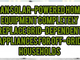 Can Solar-Powered Home Equipment Completely Replace Grid-Dependent Appliances For Off-Grid Households